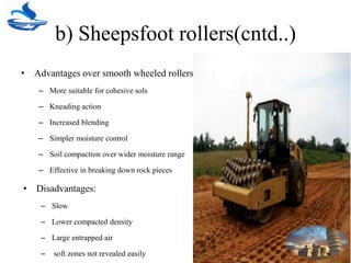 b) Sheepsfoot rollers(cntd..)
• Advantages over smooth wheeled rollers
– More suitable for cohesive sols
– Kneading action
– Increased blending
– Simpler moisture control
– Soil compaction over wider moisture range
– Effective in breaking down rock pieces
• Disadvantages:
– Slow
– Lower compacted density
– Large entrapped air
– soft zones not revealed easily
 