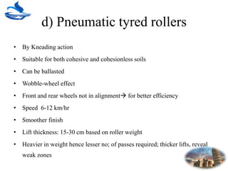 d) Pneumatic tyred rollers
• By Kneading action
• Suitable for both cohesive and cohesionless soils
• Can be ballasted
• Wobble-wheel effect
• Front and rear wheels not in alignment for better efficiency
• Speed 6-12 km/hr
• Smoother finish
• Lift thickness: 15-30 cm based on roller weight
• Heavier in weight hence lesser no; of passes required; thicker lifts, reveal
weak zones
 