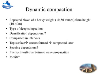 Dynamic compaction
• Repeated blows of a heavy weight (10-50 tonnes) from height
(10-40m)
• Type of deep compaction
• Densification depends on: ?
• Compacted in intervals
• Top surface craters formed  compacted later
• Spacing depends on:?
• Energy transfer by Seismic wave propagation
• Merits?
 