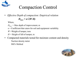Compaction Control
• Effective Depth of compaction: Empirical relation
Dmax = n√(W H)
Where,
Dmax = Max depth of improvement, m
n = Coefficient that caters for soil and equipment variability
W =Weight of tamper, tons
H = Height of fall of tamper, m
• Compacted materials tested for moisture content and density
Nuclear density meter
Hill’s Method
 