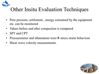 Other Insitu Evaluation Techniques
• Pore pressure, settlement , energy consumed by the equipment
etc. can be monitored
• Values before and after compaction is compared
• SPT and CPT
• Pressuremeter and dilatometer tests stress strain behaviour
• Shear wave velocity measurements
 