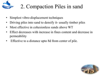 2. Compaction Piles in sand
• Simplest vibro-displacement techniques
• Driving piles into sand to densify it- usually timber piles
• Most effective in cohesionless sands above WT
• Effect decreases with increase in fines content and decrease in
permeability
• Effective to a distance upto 8d from center of pile.
 