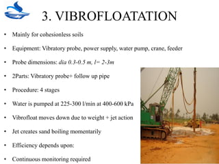 3. VIBROFLOATATION
• Mainly for cohesionless soils
• Equipment: Vibratory probe, power supply, water pump, crane, feeder
• Probe dimensions: dia 0.3-0.5 m, l= 2-3m
• 2Parts: Vibratory probe+ follow up pipe
• Procedure: 4 stages
• Water is pumped at 225-300 l/min at 400-600 kPa
• Vibrofloat moves down due to weight + jet action
• Jet creates sand boiling momentarily
• Efficiency depends upon:
• Continuous monitoring required
 