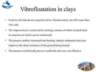 Vibrofloatation in clays
• Used in soils that do not respond well to vibration alone. (to stiff, more than
15% silt)
• The improvement is achieved by creating columns of either crushed stone
or concrete (of which can be reinforced).
• The process enables increased load bearing, reduces settlement and even
improves the shear resistance of the ground being treated.
• The process is technically proven worldwide and very cost effective
 