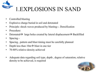 1.EXPLOSIONS IN SAND
• Controlled blasting
• Explosive charge buried in soil and detonated
• Principle: shock waves produced by blasting--. Densification
• Procedure:
• Detonated large holes created by lateral displacement Backfilled
• Spacing -
• Spacing , pattern and blast timing must be carefully planned
• Depth less than 10m blast in one tier
• 70-80% relative density achieved
• Adequate data regarding soil type, depth , degree of saturation, relative
density to be achieved, is required
 