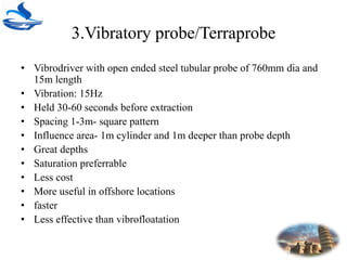 3.Vibratory probe/Terraprobe
• Vibrodriver with open ended steel tubular probe of 760mm dia and
15m length
• Vibration: 15Hz
• Held 30-60 seconds before extraction
• Spacing 1-3m- square pattern
• Influence area- 1m cylinder and 1m deeper than probe depth
• Great depths
• Saturation preferrable
• Less cost
• More useful in offshore locations
• faster
• Less effective than vibrofloatation
 