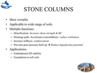 STONE COLUMNS
• Most versatile
• Applicable to wide range of soils
• Multiple functions:
– Densification- Increase shear strength & BC
– Drainage path- Accelerates consolidation– reduce settlement
– Increase stiffness- reinforcement
– Prevents pore pressure built up  Reduce liquefaction potential
• Applications-
– Embankment fill stability
– Foundation in soft soils
 