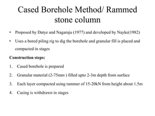 Cased Borehole Method/ Rammed
stone column
• Proposed by Datye and Nagaraju (1977) and developed by Nayke(1982)
• Uses a bored piling rig to dig the borehole and granular fill is placed and
compacted in stages
Construction steps:
1. Cased borehole is prepared
2. Granular material (2-75mm ) filled upto 2-3m depth from surface
3. Each layer compacted using rammer of 15-20kN from height about 1.5m
4. Casing is withdrawn in stages
 