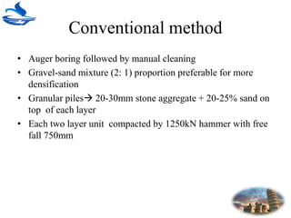 Conventional method
• Auger boring followed by manual cleaning
• Gravel-sand mixture (2: 1) proportion preferable for more
densification
• Granular piles 20-30mm stone aggregate + 20-25% sand on
top of each layer
• Each two layer unit compacted by 1250kN hammer with free
fall 750mm
 