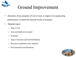 Ground Improvement
• Alteration of any property of soil or rock, to improve its engineering
performance, to match the desired results of a project
• Depends upon:
– Type of soil
– Area and depth to be treated
– Economy
– Type of structure and load distribution
– Resource availability-men, material
– Environmental considerations
 