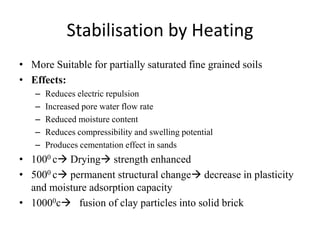 Stabilisation by Heating
• More Suitable for partially saturated fine grained soils
• Effects:
– Reduces electric repulsion
– Increased pore water flow rate
– Reduced moisture content
– Reduces compressibility and swelling potential
– Produces cementation effect in sands
• 1000 c Drying strength enhanced
• 5000 c permanent structural change decrease in plasticity
and moisture adsorption capacity
• 10000c fusion of clay particles into solid brick
 