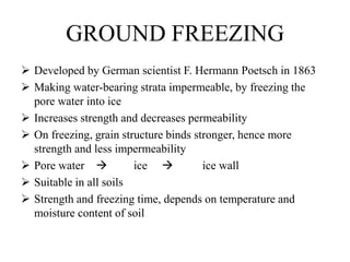 GROUND FREEZING
 Developed by German scientist F. Hermann Poetsch in 1863
 Making water-bearing strata impermeable, by freezing the
pore water into ice
 Increases strength and decreases permeability
 On freezing, grain structure binds stronger, hence more
strength and less impermeability
 Pore water  ice  ice wall
 Suitable in all soils
 Strength and freezing time, depends on temperature and
moisture content of soil
 