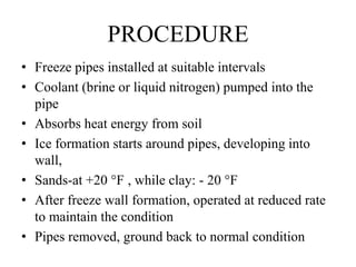 • Freeze pipes installed at suitable intervals
• Coolant (brine or liquid nitrogen) pumped into the
pipe
• Absorbs heat energy from soil
• Ice formation starts around pipes, developing into
wall,
• Sands-at +20 °F , while clay: - 20 °F
• After freeze wall formation, operated at reduced rate
to maintain the condition
• Pipes removed, ground back to normal condition
PROCEDURE
 