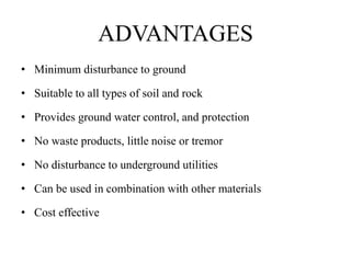 ADVANTAGES
• Minimum disturbance to ground
• Suitable to all types of soil and rock
• Provides ground water control, and protection
• No waste products, little noise or tremor
• No disturbance to underground utilities
• Can be used in combination with other materials
• Cost effective
 