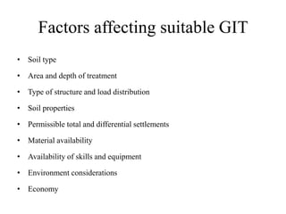 Factors affecting suitable GIT
• Soil type
• Area and depth of treatment
• Type of structure and load distribution
• Soil properties
• Permissible total and differential settlements
• Material availability
• Availability of skills and equipment
• Environment considerations
• Economy
 