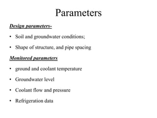 Parameters
Design parameters-
• Soil and groundwater conditions;
• Shape of structure, and pipe spacing
Monitored parameters
• ground and coolant temperature
• Groundwater level
• Coolant flow and pressure
• Refrigeration data
 