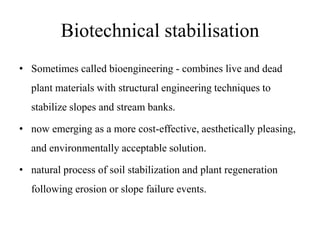 Biotechnical stabilisation
• Sometimes called bioengineering - combines live and dead
plant materials with structural engineering techniques to
stabilize slopes and stream banks.
• now emerging as a more cost-effective, aesthetically pleasing,
and environmentally acceptable solution.
• natural process of soil stabilization and plant regeneration
following erosion or slope failure events.
 