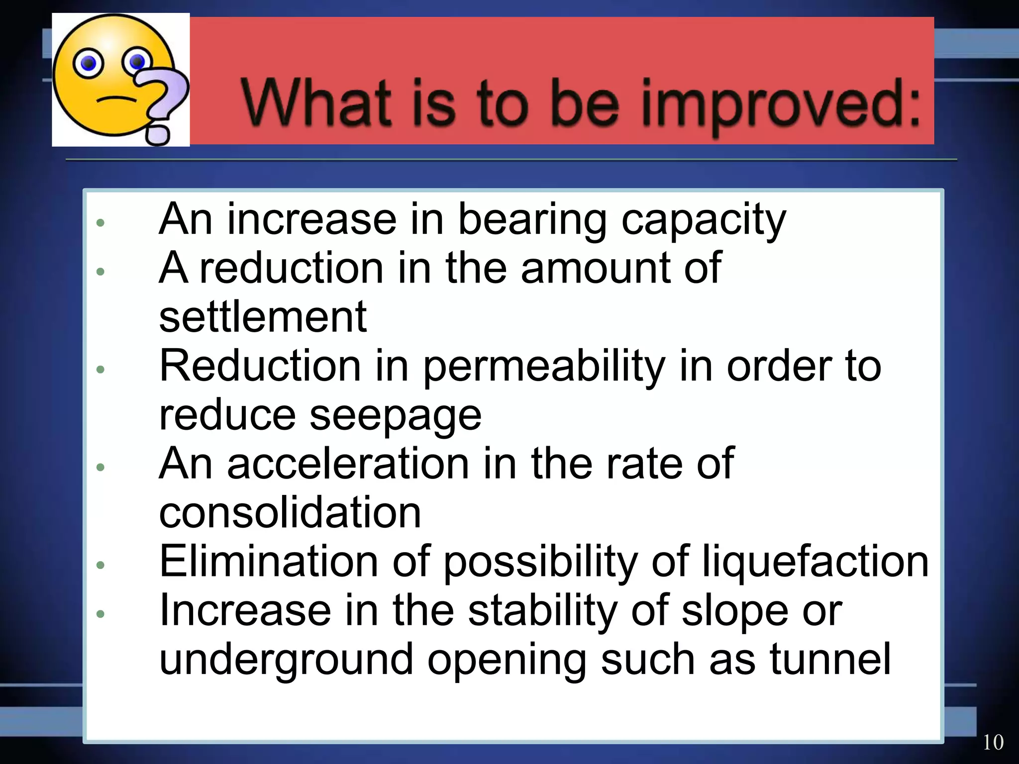 • An increase in bearing capacity
• A reduction in the amount of
settlement
• Reduction in permeability in order to
reduce seepage
• An acceleration in the rate of
consolidation
• Elimination of possibility of liquefaction
• Increase in the stability of slope or
underground opening such as tunnel
10
 