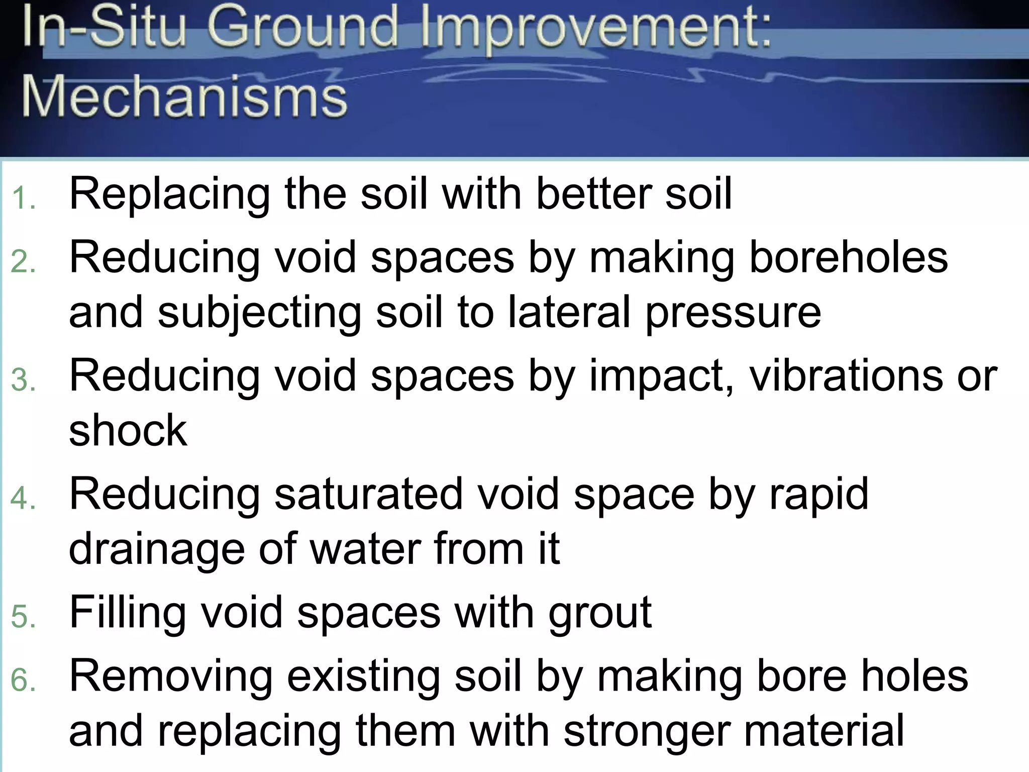 1. Replacing the soil with better soil
2. Reducing void spaces by making boreholes
and subjecting soil to lateral pressure
3. Reducing void spaces by impact, vibrations or
shock
4. Reducing saturated void space by rapid
drainage of water from it
5. Filling void spaces with grout
6. Removing existing soil by making bore holes
and replacing them with stronger material
 