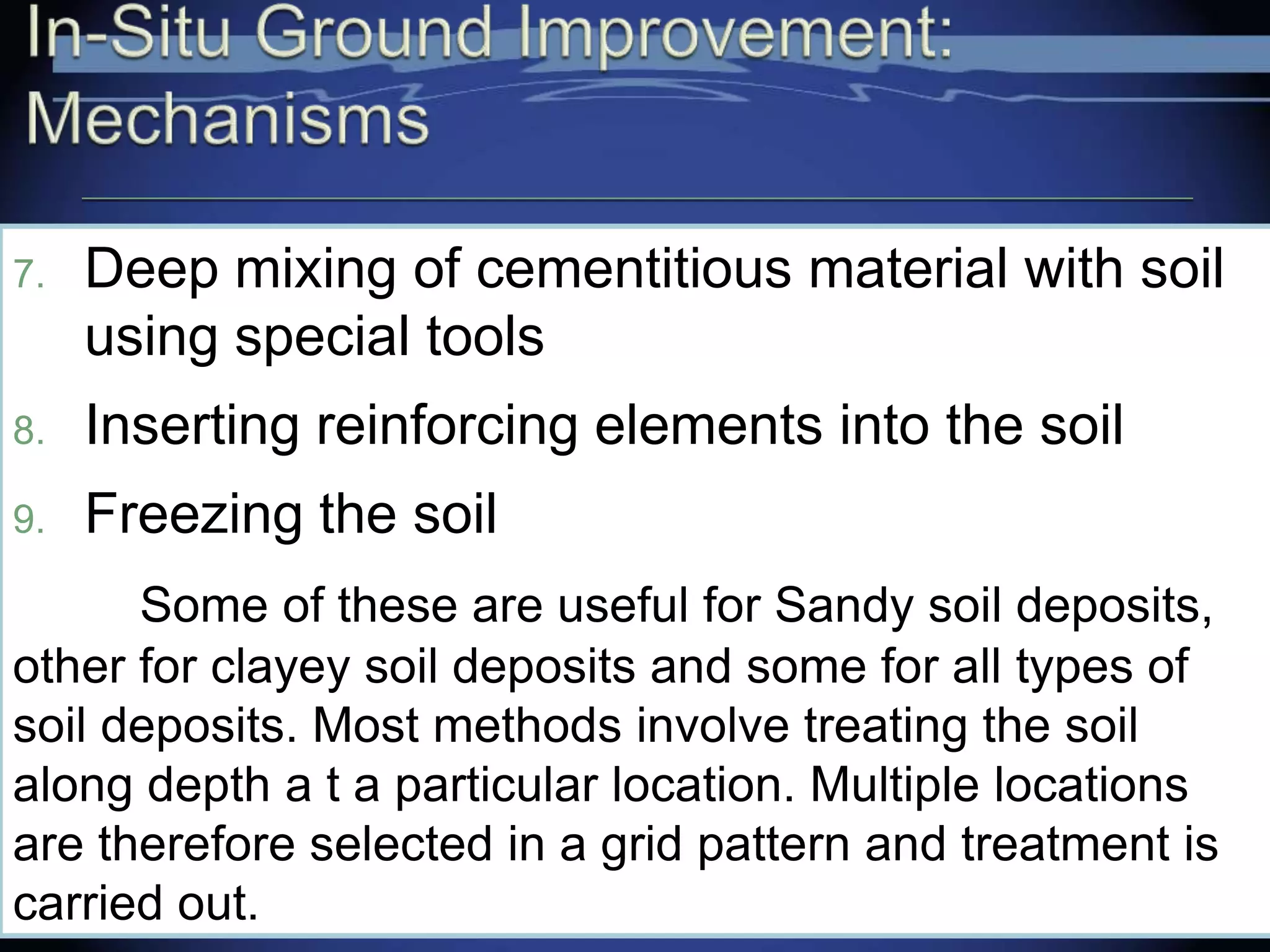 7. Deep mixing of cementitious material with soil
using special tools
8. Inserting reinforcing elements into the soil
9. Freezing the soil
Some of these are useful for Sandy soil deposits,
other for clayey soil deposits and some for all types of
soil deposits. Most methods involve treating the soil
along depth a t a particular location. Multiple locations
are therefore selected in a grid pattern and treatment is
carried out.
 
