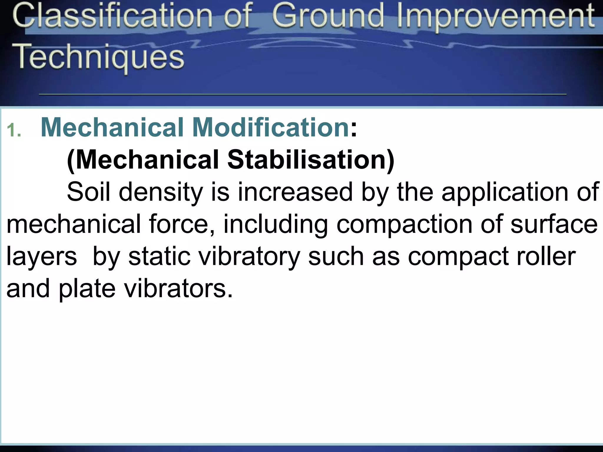 1. Mechanical Modification:
(Mechanical Stabilisation)
Soil density is increased by the application of
mechanical force, including compaction of surface
layers by static vibratory such as compact roller
and plate vibrators.
 