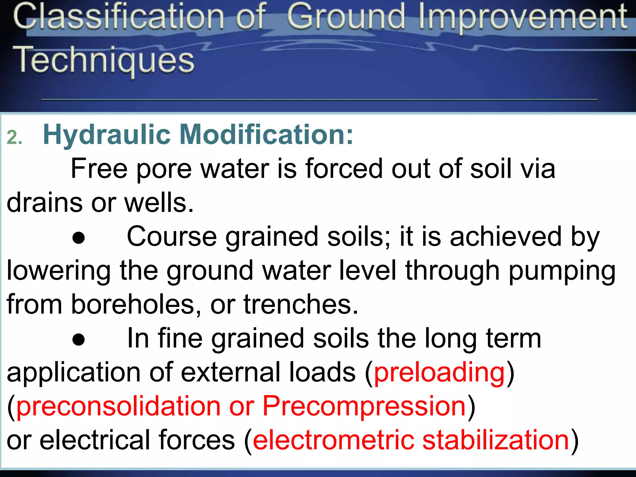 2. Hydraulic Modification:
Free pore water is forced out of soil via
drains or wells.
● Course grained soils; it is achieved by
lowering the ground water level through pumping
from boreholes, or trenches.
● In fine grained soils the long term
application of external loads (preloading)
(preconsolidation or Precompression)
or electrical forces (electrometric stabilization)
 