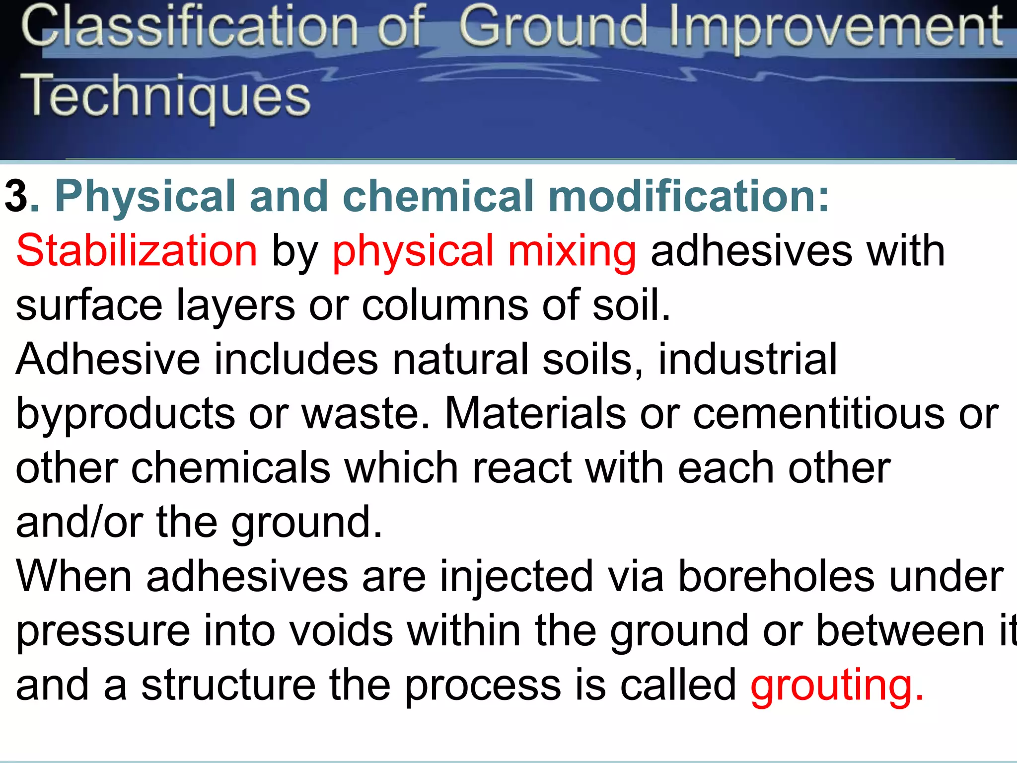 3. Physical and chemical modification:
Stabilization by physical mixing adhesives with
surface layers or columns of soil.
Adhesive includes natural soils, industrial
byproducts or waste. Materials or cementitious or
other chemicals which react with each other
and/or the ground.
When adhesives are injected via boreholes under
pressure into voids within the ground or between it
and a structure the process is called grouting.
 