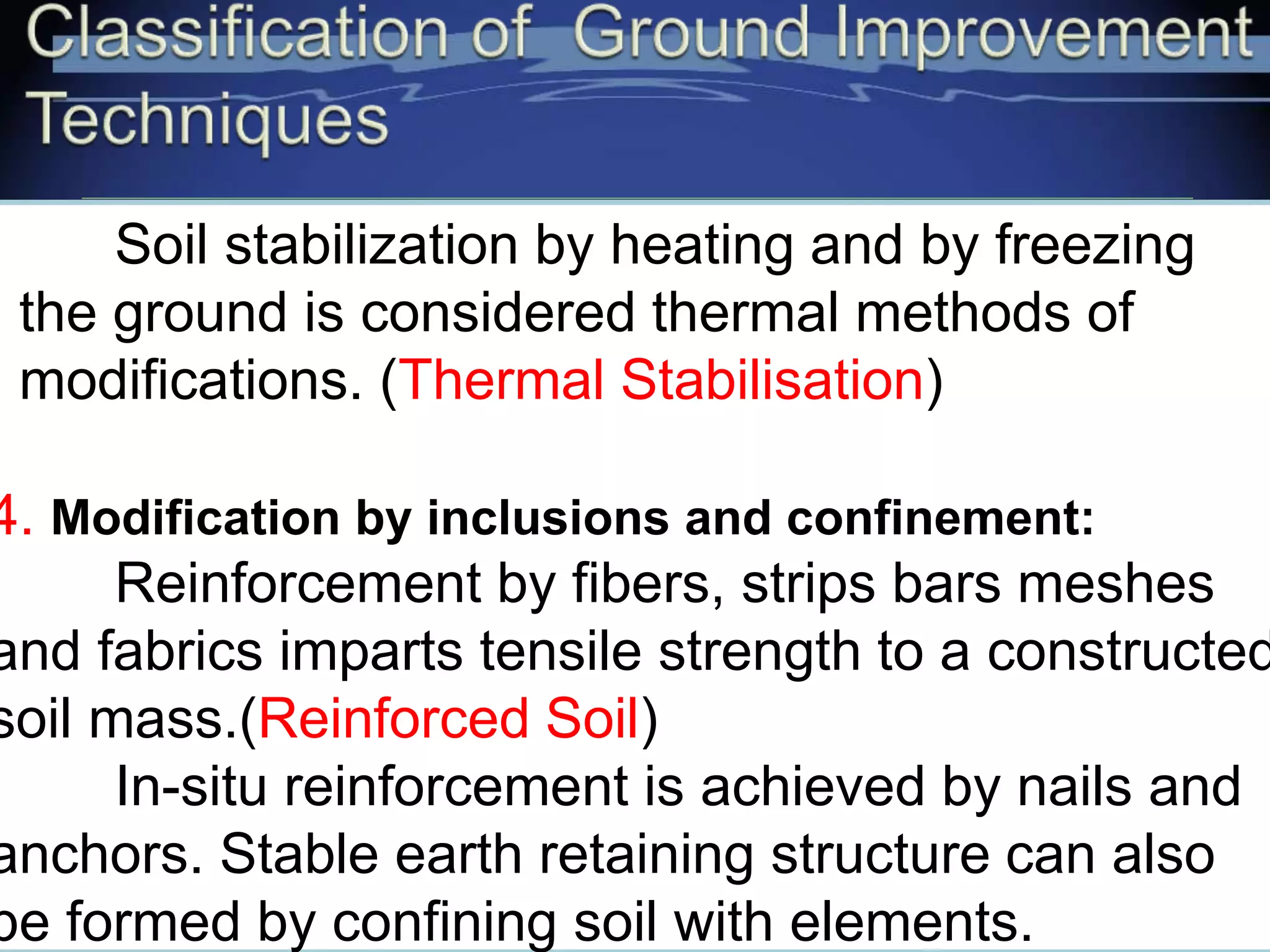 Soil stabilization by heating and by freezing
the ground is considered thermal methods of
modifications. (Thermal Stabilisation)
4. Modification by inclusions and confinement:
Reinforcement by fibers, strips bars meshes
and fabrics imparts tensile strength to a constructed
soil mass.(Reinforced Soil)
In-situ reinforcement is achieved by nails and
anchors. Stable earth retaining structure can also
be formed by confining soil with elements.
 