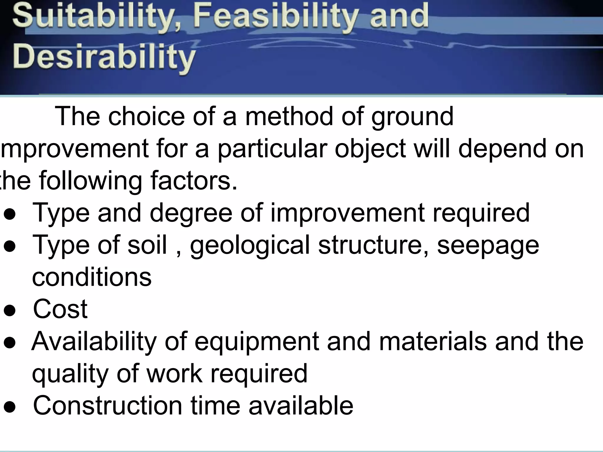 The choice of a method of ground
improvement for a particular object will depend on
the following factors.
● Type and degree of improvement required
● Type of soil , geological structure, seepage
conditions
● Cost
● Availability of equipment and materials and the
quality of work required
● Construction time available
 