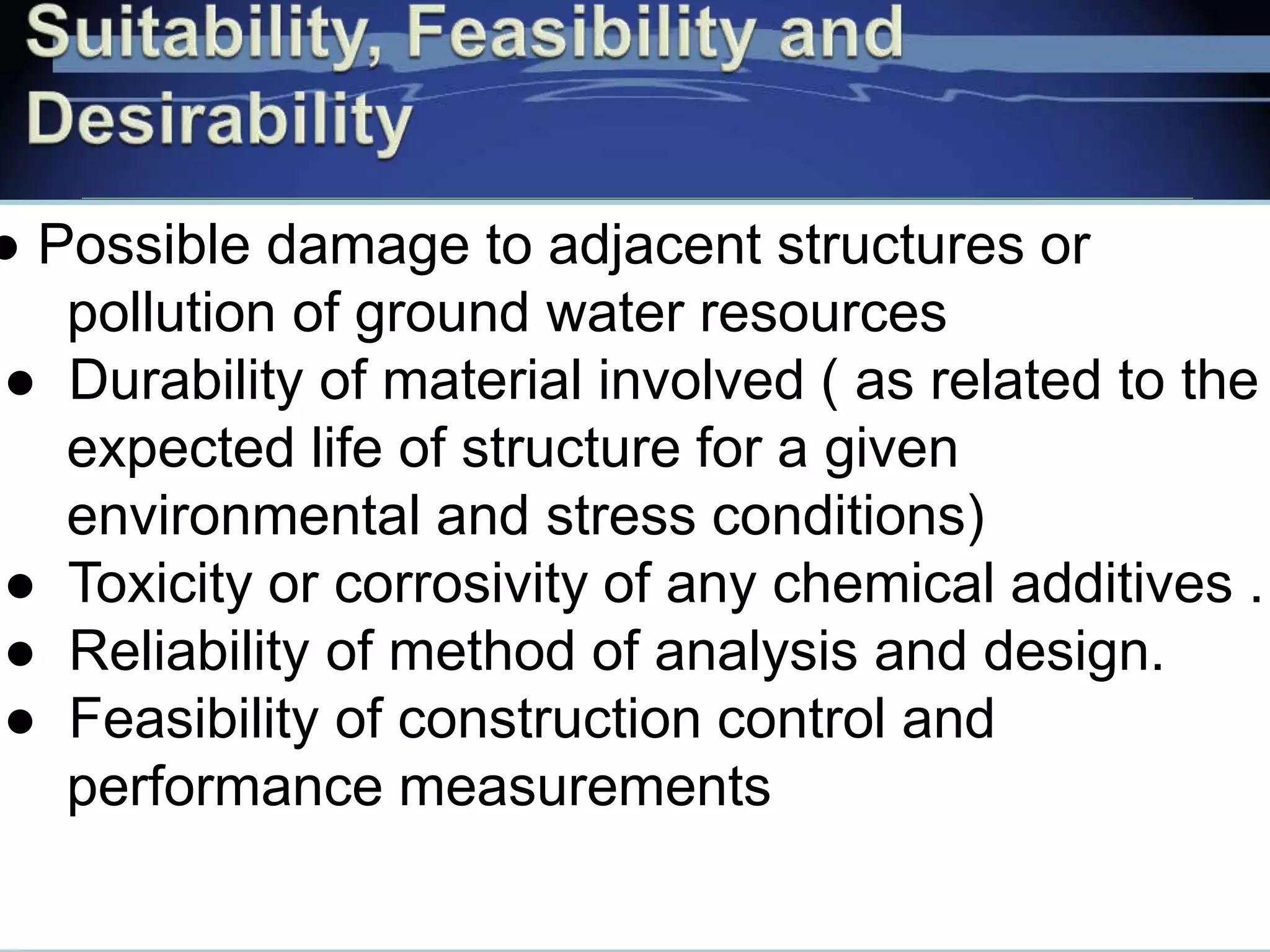 ● Possible damage to adjacent structures or
pollution of ground water resources
● Durability of material involved ( as related to the
expected life of structure for a given
environmental and stress conditions)
● Toxicity or corrosivity of any chemical additives .
● Reliability of method of analysis and design.
● Feasibility of construction control and
performance measurements
 