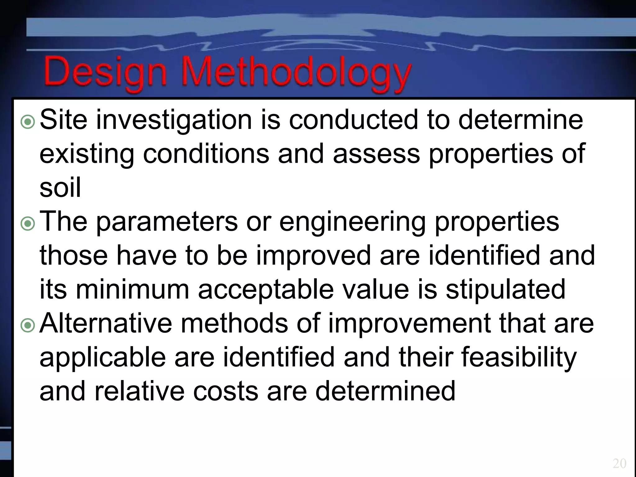 Site investigation is conducted to determine
existing conditions and assess properties of
soil
The parameters or engineering properties
those have to be improved are identified and
its minimum acceptable value is stipulated
Alternative methods of improvement that are
applicable are identified and their feasibility
and relative costs are determined
20
 