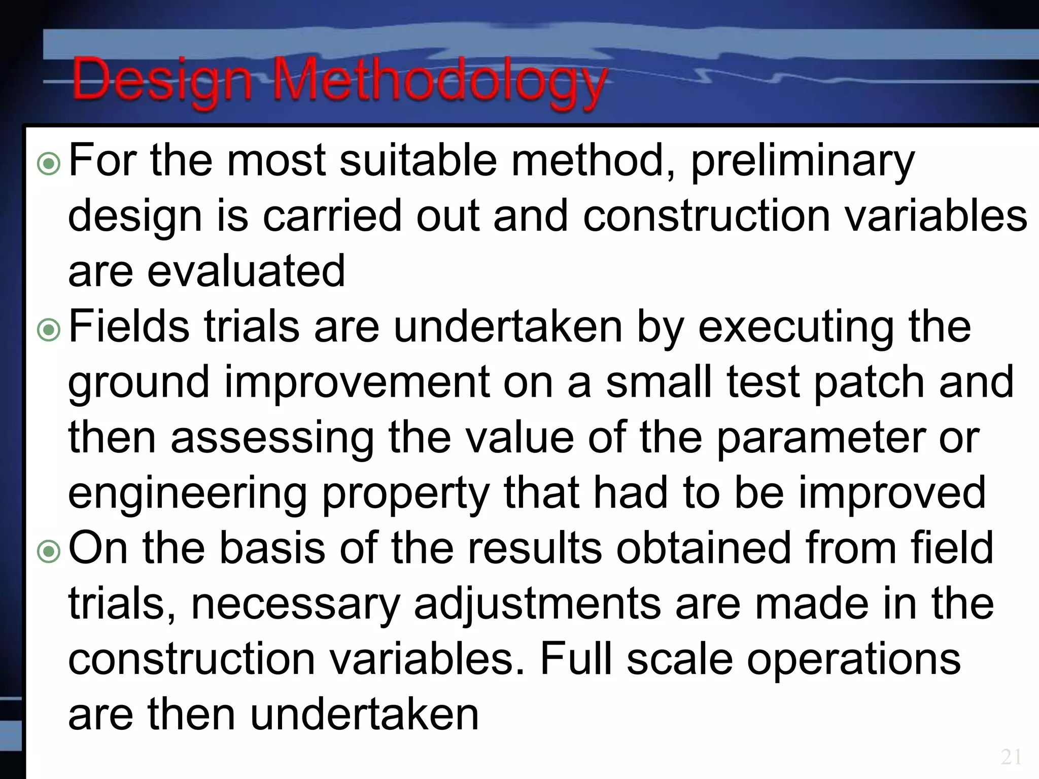 For the most suitable method, preliminary
design is carried out and construction variables
are evaluated
Fields trials are undertaken by executing the
ground improvement on a small test patch and
then assessing the value of the parameter or
engineering property that had to be improved
On the basis of the results obtained from field
trials, necessary adjustments are made in the
construction variables. Full scale operations
are then undertaken
21
 