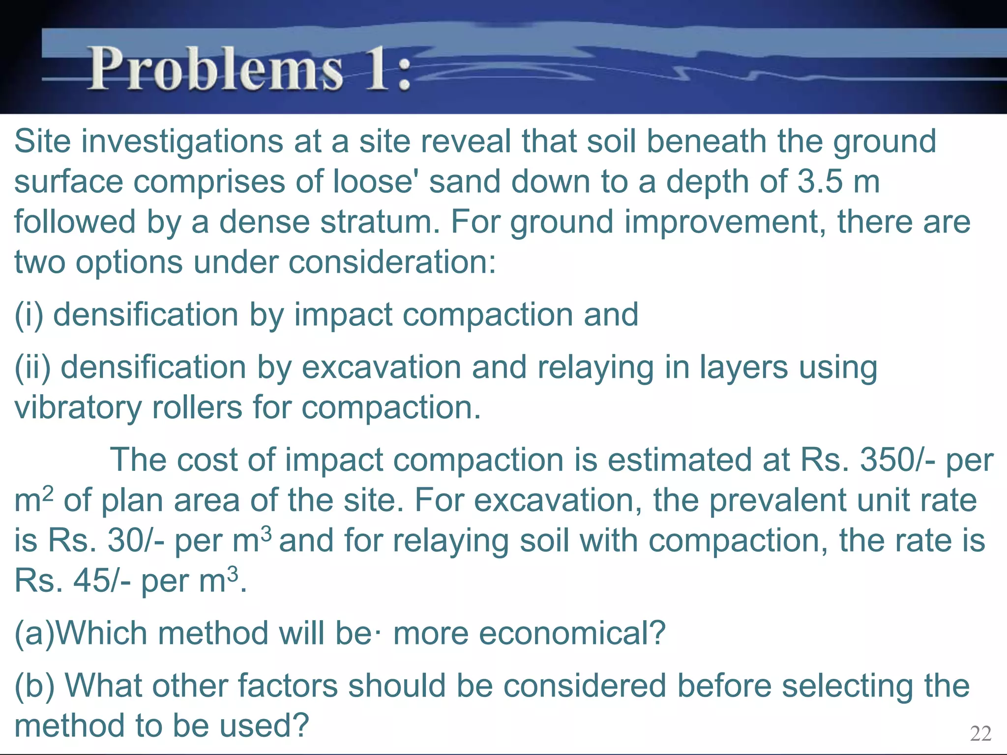 Site investigations at a site reveal that soil beneath the ground
surface comprises of loose' sand down to a depth of 3.5 m
followed by a dense stratum. For ground improvement, there are
two options under consideration:
(i) densification by impact compaction and
(ii) densification by excavation and relaying in layers using
vibratory rollers for compaction.
The cost of impact compaction is estimated at Rs. 350/- per
m2 of plan area of the site. For excavation, the prevalent unit rate
is Rs. 30/- per m3 and for relaying soil with compaction, the rate is
Rs. 45/- per m3.
(a)Which method will be· more economical?
(b) What other factors should be considered before selecting the
method to be used? 22
 