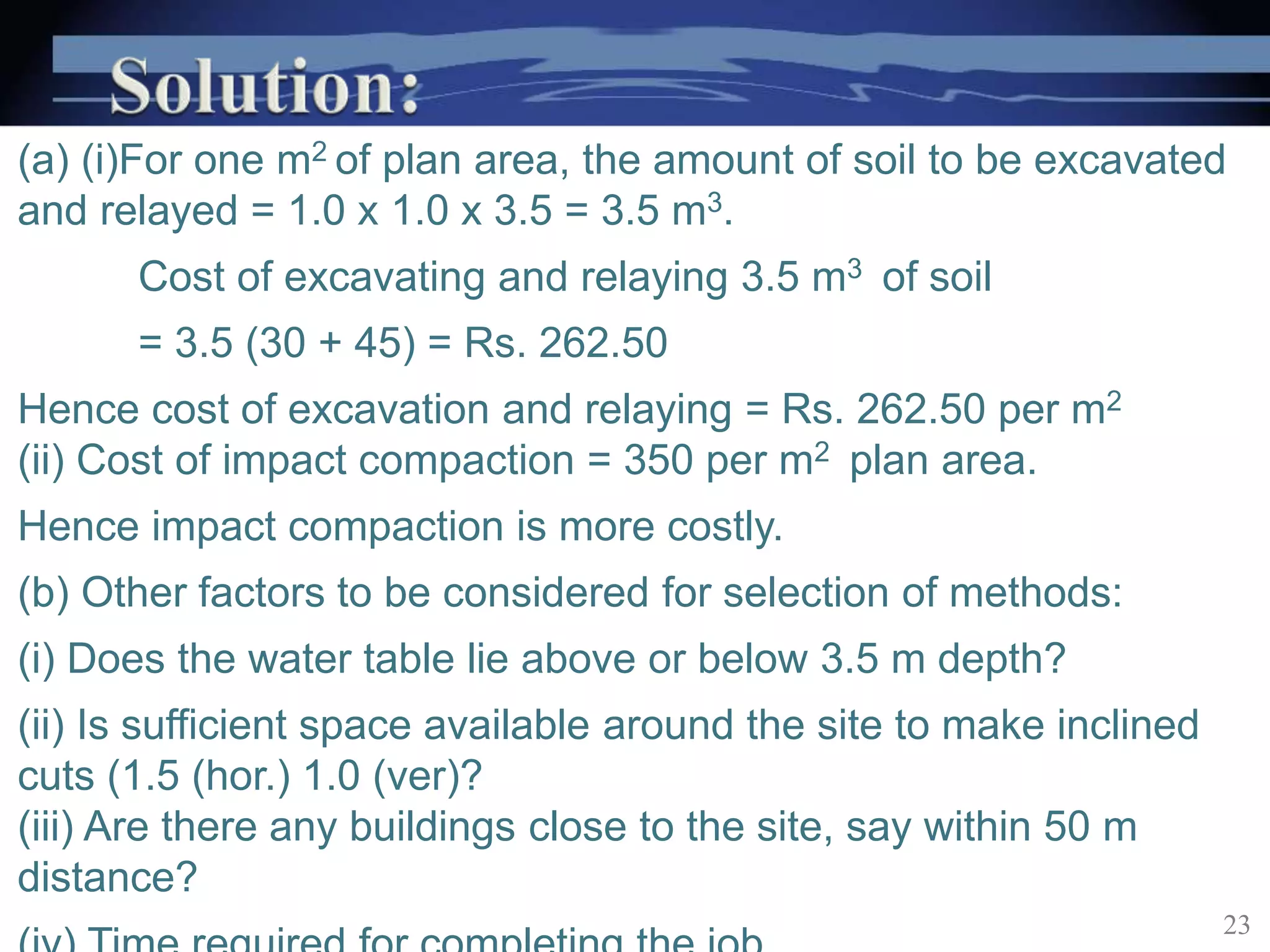 (a) (i)For one m2 of plan area, the amount of soil to be excavated
and relayed = 1.0 x 1.0 x 3.5 = 3.5 m3.
Cost of excavating and relaying 3.5 m3 of soil
= 3.5 (30 + 45) = Rs. 262.50
Hence cost of excavation and relaying = Rs. 262.50 per m2
(ii) Cost of impact compaction = 350 per m2 plan area.
Hence impact compaction is more costly.
(b) Other factors to be considered for selection of methods:
(i) Does the water table lie above or below 3.5 m depth?
(ii) Is sufficient space available around the site to make inclined
cuts (1.5 (hor.) 1.0 (ver)?
(iii) Are there any buildings close to the site, say within 50 m
distance?
23
 