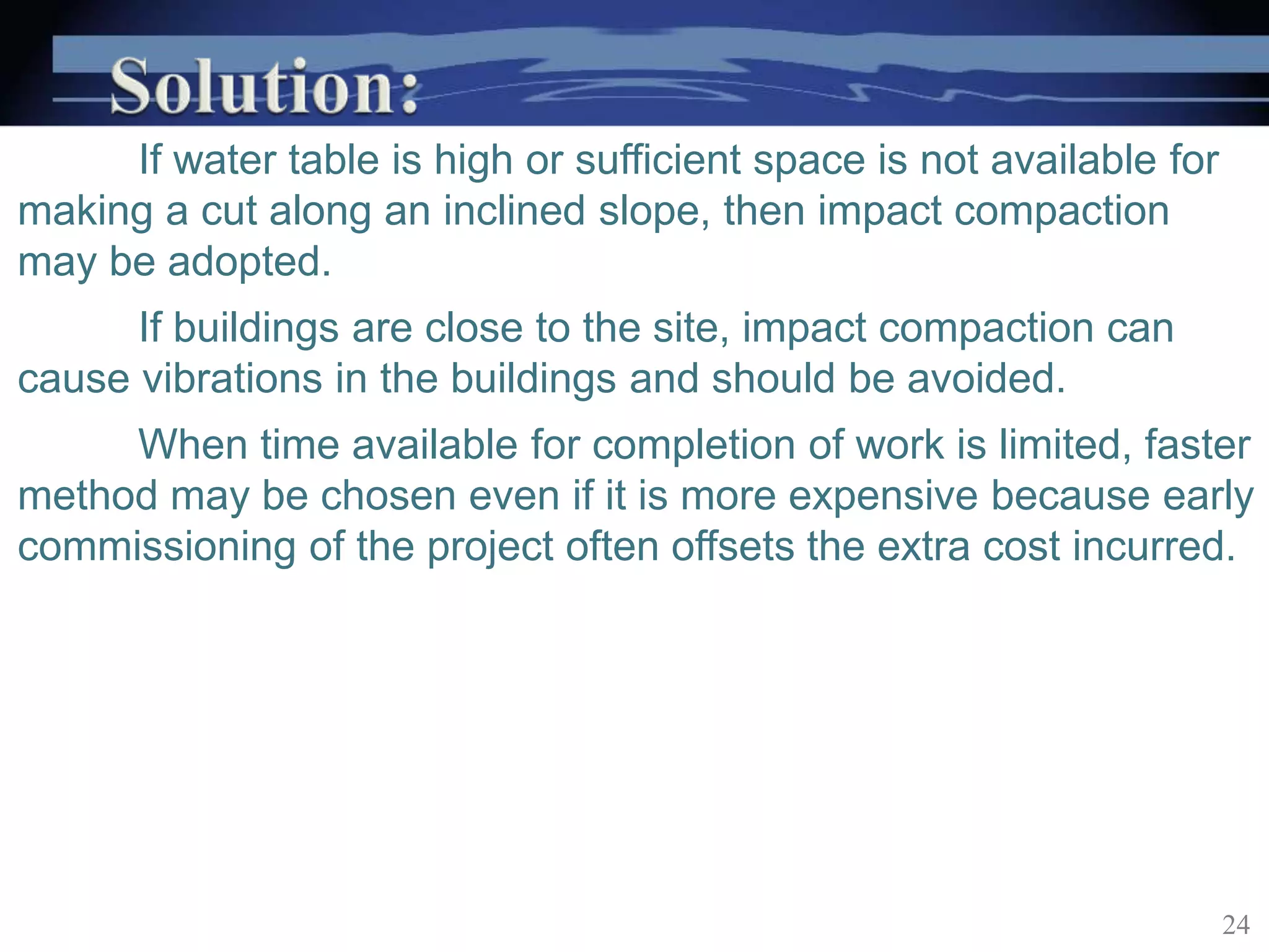 If water table is high or sufficient space is not available for
making a cut along an inclined slope, then impact compaction
may be adopted.
If buildings are close to the site, impact compaction can
cause vibrations in the buildings and should be avoided.
When time available for completion of work is limited, faster
method may be chosen even if it is more expensive because early
commissioning of the project often offsets the extra cost incurred.
24
 