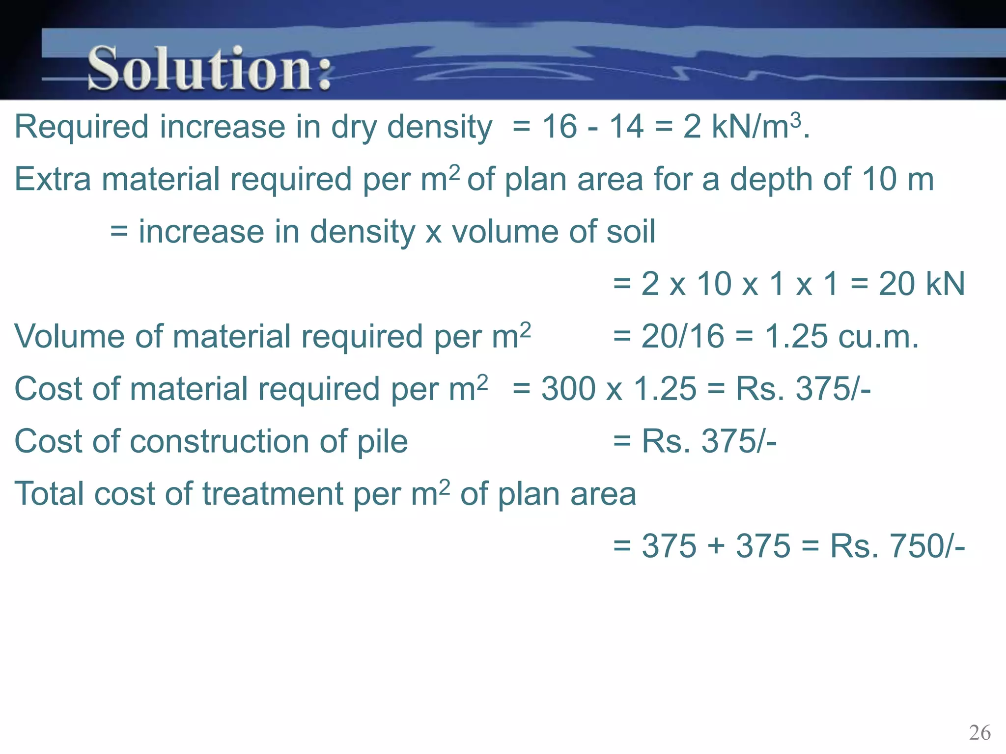 Required increase in dry density = 16 - 14 = 2 kN/m3.
Extra material required per m2 of plan area for a depth of 10 m
= increase in density x volume of soil
= 2 x 10 x 1 x 1 = 20 kN
Volume of material required per m2 = 20/16 = 1.25 cu.m.
Cost of material required per m2 = 300 x 1.25 = Rs. 375/-
Cost of construction of pile = Rs. 375/-
Total cost of treatment per m2 of plan area
= 375 + 375 = Rs. 750/-
26
 