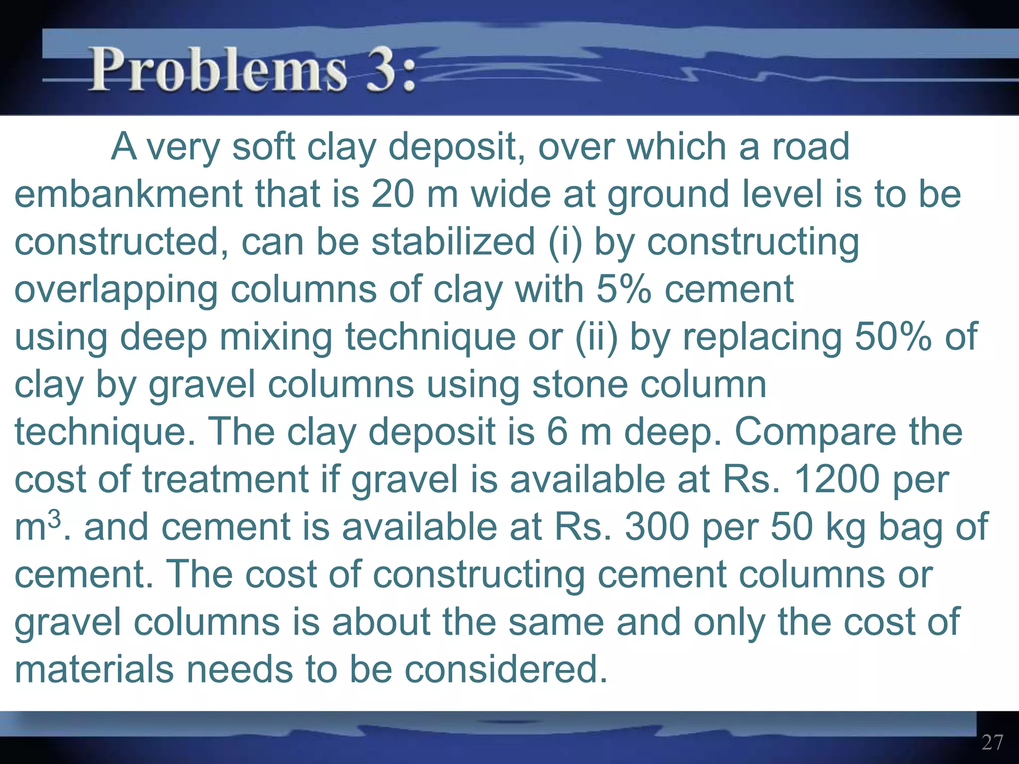 A very soft clay deposit, over which a road
embankment that is 20 m wide at ground level is to be
constructed, can be stabilized (i) by constructing
overlapping columns of clay with 5% cement
using deep mixing technique or (ii) by replacing 50% of
clay by gravel columns using stone column
technique. The clay deposit is 6 m deep. Compare the
cost of treatment if gravel is available at Rs. 1200 per
m3. and cement is available at Rs. 300 per 50 kg bag of
cement. The cost of constructing cement columns or
gravel columns is about the same and only the cost of
materials needs to be considered.
27
 