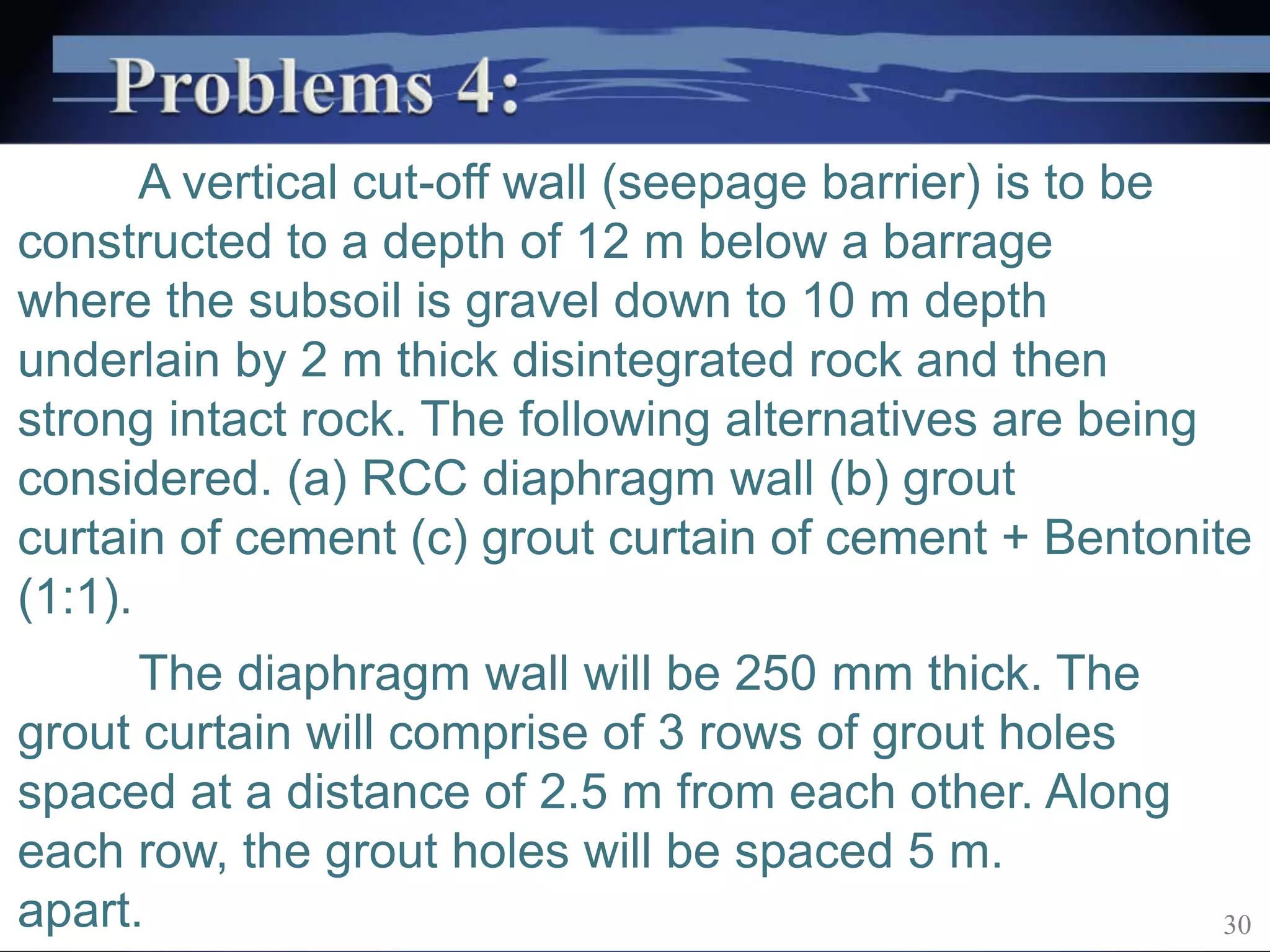 A vertical cut-off wall (seepage barrier) is to be
constructed to a depth of 12 m below a barrage
where the subsoil is gravel down to 10 m depth
underlain by 2 m thick disintegrated rock and then
strong intact rock. The following alternatives are being
considered. (a) RCC diaphragm wall (b) grout
curtain of cement (c) grout curtain of cement + Bentonite
(1:1).
The diaphragm wall will be 250 mm thick. The
grout curtain will comprise of 3 rows of grout holes
spaced at a distance of 2.5 m from each other. Along
each row, the grout holes will be spaced 5 m.
apart. 30
 