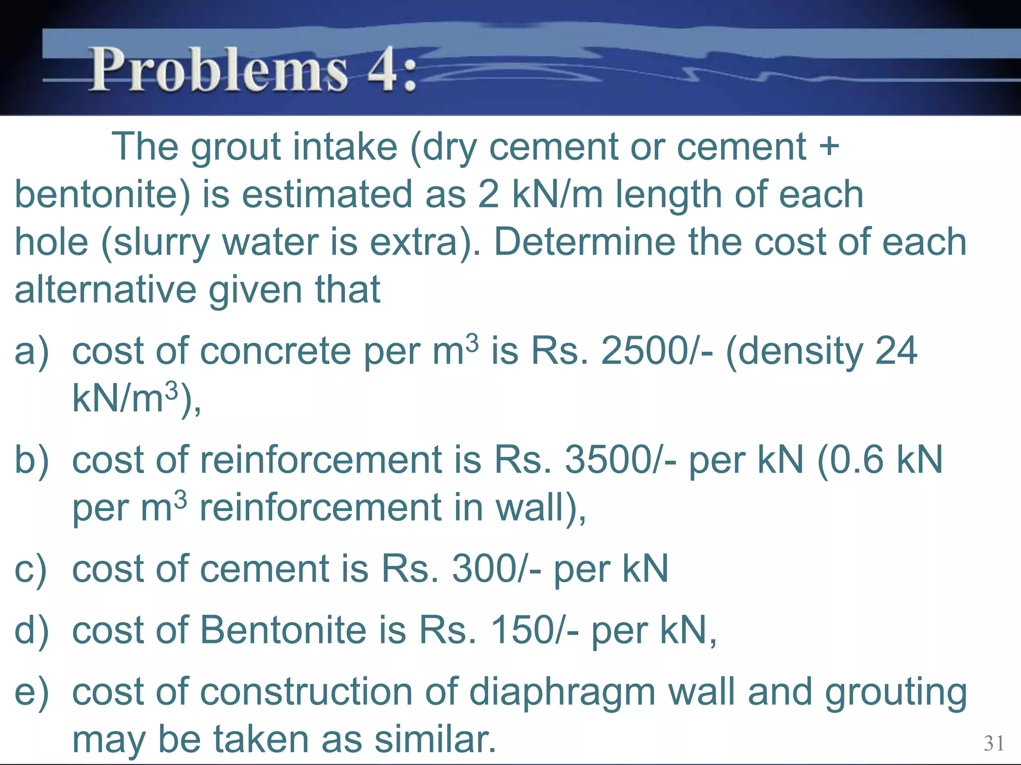 The grout intake (dry cement or cement +
bentonite) is estimated as 2 kN/m length of each
hole (slurry water is extra). Determine the cost of each
alternative given that
a) cost of concrete per m3 is Rs. 2500/- (density 24
kN/m3),
b) cost of reinforcement is Rs. 3500/- per kN (0.6 kN
per m3 reinforcement in wall),
c) cost of cement is Rs. 300/- per kN
d) cost of Bentonite is Rs. 150/- per kN,
e) cost of construction of diaphragm wall and grouting
may be taken as similar. 31
 