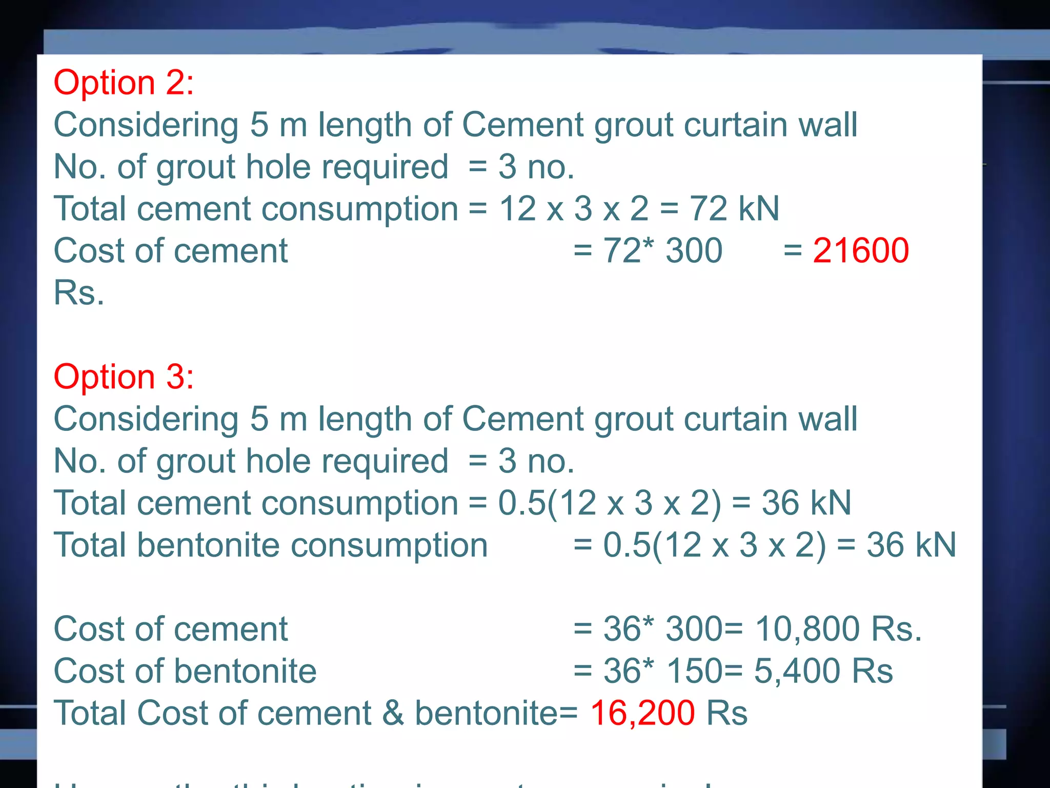 Option 2:
Considering 5 m length of Cement grout curtain wall
No. of grout hole required = 3 no.
Total cement consumption = 12 x 3 x 2 = 72 kN
Cost of cement = 72* 300 = 21600
Rs.
Option 3:
Considering 5 m length of Cement grout curtain wall
No. of grout hole required = 3 no.
Total cement consumption = 0.5(12 x 3 x 2) = 36 kN
Total bentonite consumption = 0.5(12 x 3 x 2) = 36 kN
Cost of cement = 36* 300= 10,800 Rs.
Cost of bentonite = 36* 150= 5,400 Rs
Total Cost of cement & bentonite= 16,200 Rs
 