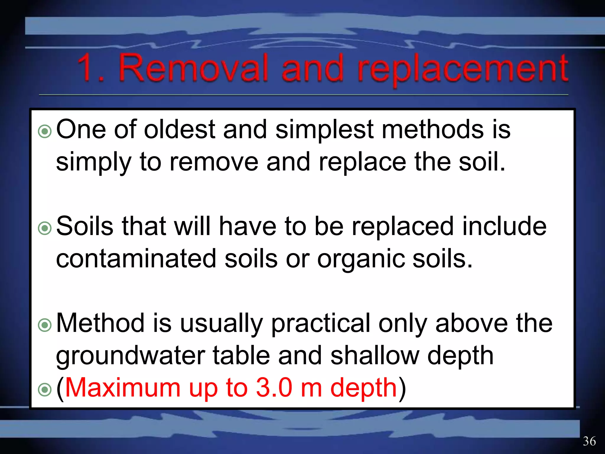 One of oldest and simplest methods is
simply to remove and replace the soil.
Soils that will have to be replaced include
contaminated soils or organic soils.
Method is usually practical only above the
groundwater table and shallow depth
(Maximum up to 3.0 m depth)
36
 