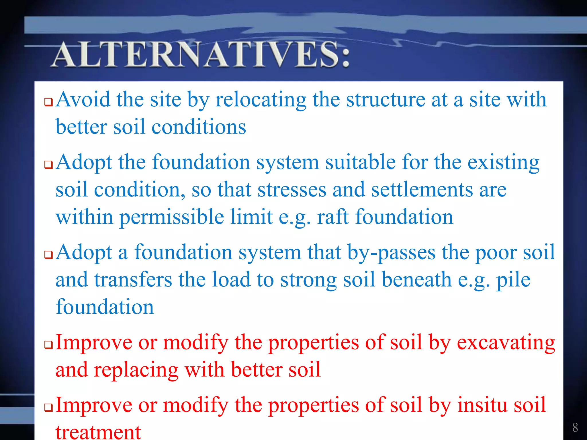 Avoid the site by relocating the structure at a site with
better soil conditions
Adopt the foundation system suitable for the existing
soil condition, so that stresses and settlements are
within permissible limit e.g. raft foundation
Adopt a foundation system that by-passes the poor soil
and transfers the load to strong soil beneath e.g. pile
foundation
Improve or modify the properties of soil by excavating
and replacing with better soil
Improve or modify the properties of soil by insitu soil
treatment 8
 