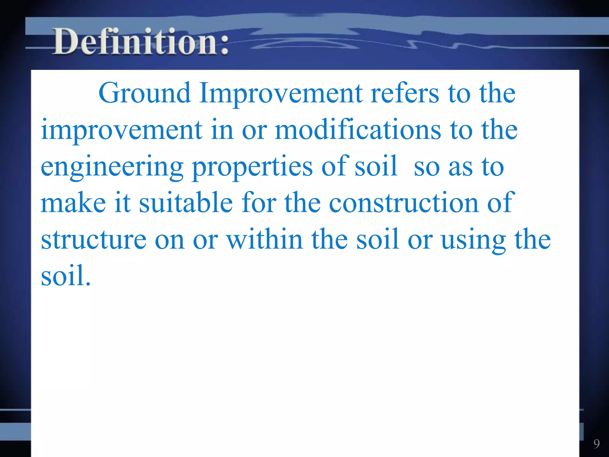 Ground Improvement refers to the
improvement in or modifications to the
engineering properties of soil so as to
make it suitable for the construction of
structure on or within the soil or using the
soil.
9
 