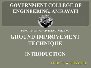 GOVERNMENT COLLEGE OF
ENGINEERING, AMRAVATI
DEPARTMENT OF CIVIL ENGINEERING
GROUND IMPROVEMENT
TECHNIQUE
INTRODUCTION
PROF. S. W. THAKARE
 