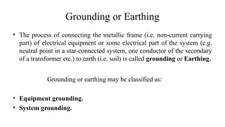 Grounding or Earthing
• The process of connecting the metallic frame (i.e. non-current carrying
part) of electrical equipment or some electrical part of the system (e.g.
neutral point in a star-connected system, one conductor of the secondary
of a transformer etc.) to earth (i.e. soil) is called grounding or Earthing.
Grounding or earthing may be classified as:
• Equipment grounding.
• System grounding.
 