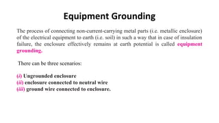 Equipment Grounding
The process of connecting non-current-carrying metal parts (i.e. metallic enclosure)
of the electrical equipment to earth (i.e. soil) in such a way that in case of insulation
failure, the enclosure effectively remains at earth potential is called equipment
grounding.
(i) Ungrounded enclosure
(ii) enclosure connected to neutral wire
(iii) ground wire connected to enclosure.
There can be three scenarios:
 
