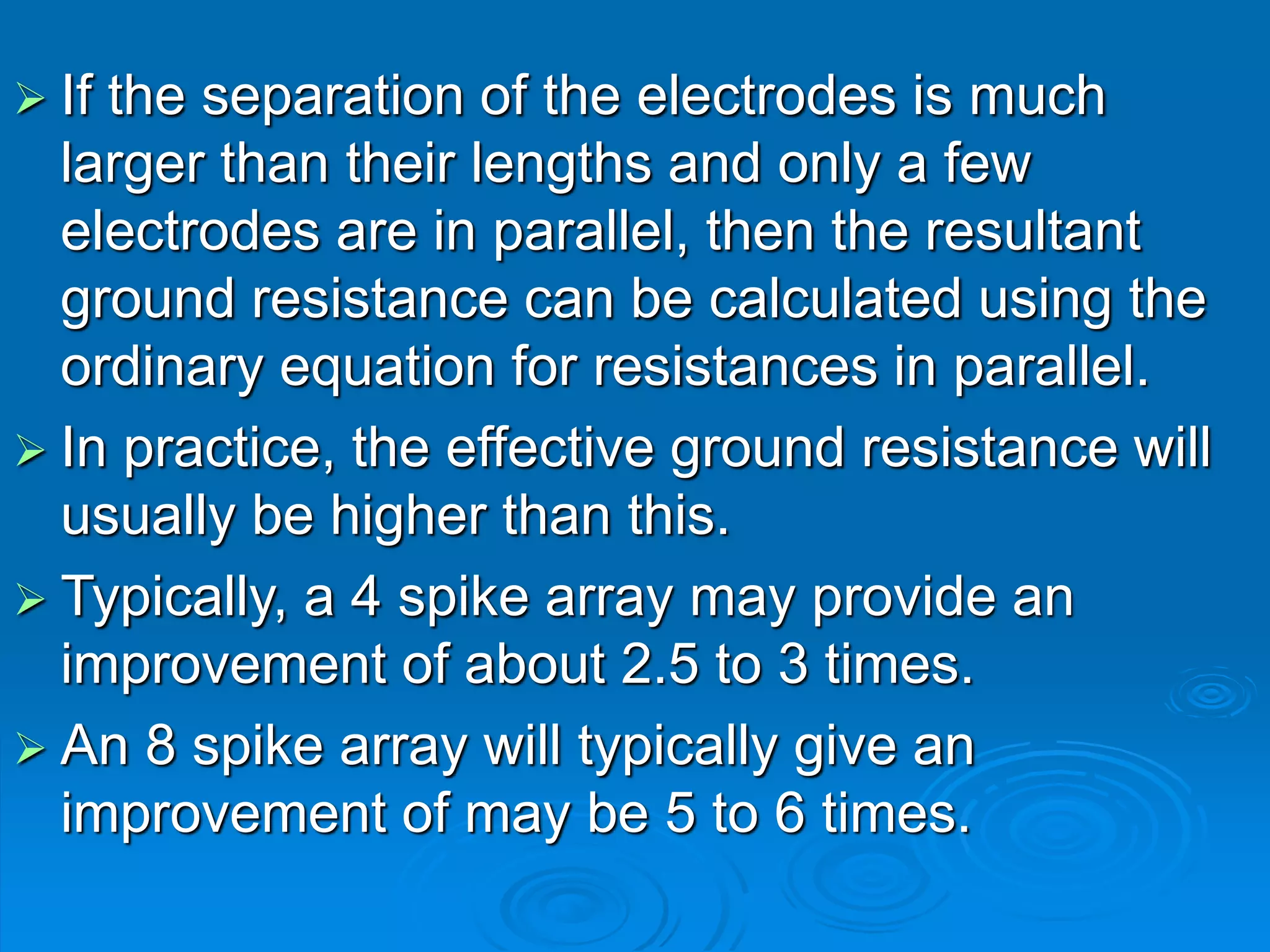  If the separation of the electrodes is much
larger than their lengths and only a few
electrodes are in parallel, then the resultant
ground resistance can be calculated using the
ordinary equation for resistances in parallel.
 In practice, the effective ground resistance will
usually be higher than this.
 Typically, a 4 spike array may provide an
improvement of about 2.5 to 3 times.
 An 8 spike array will typically give an
improvement of may be 5 to 6 times.
 