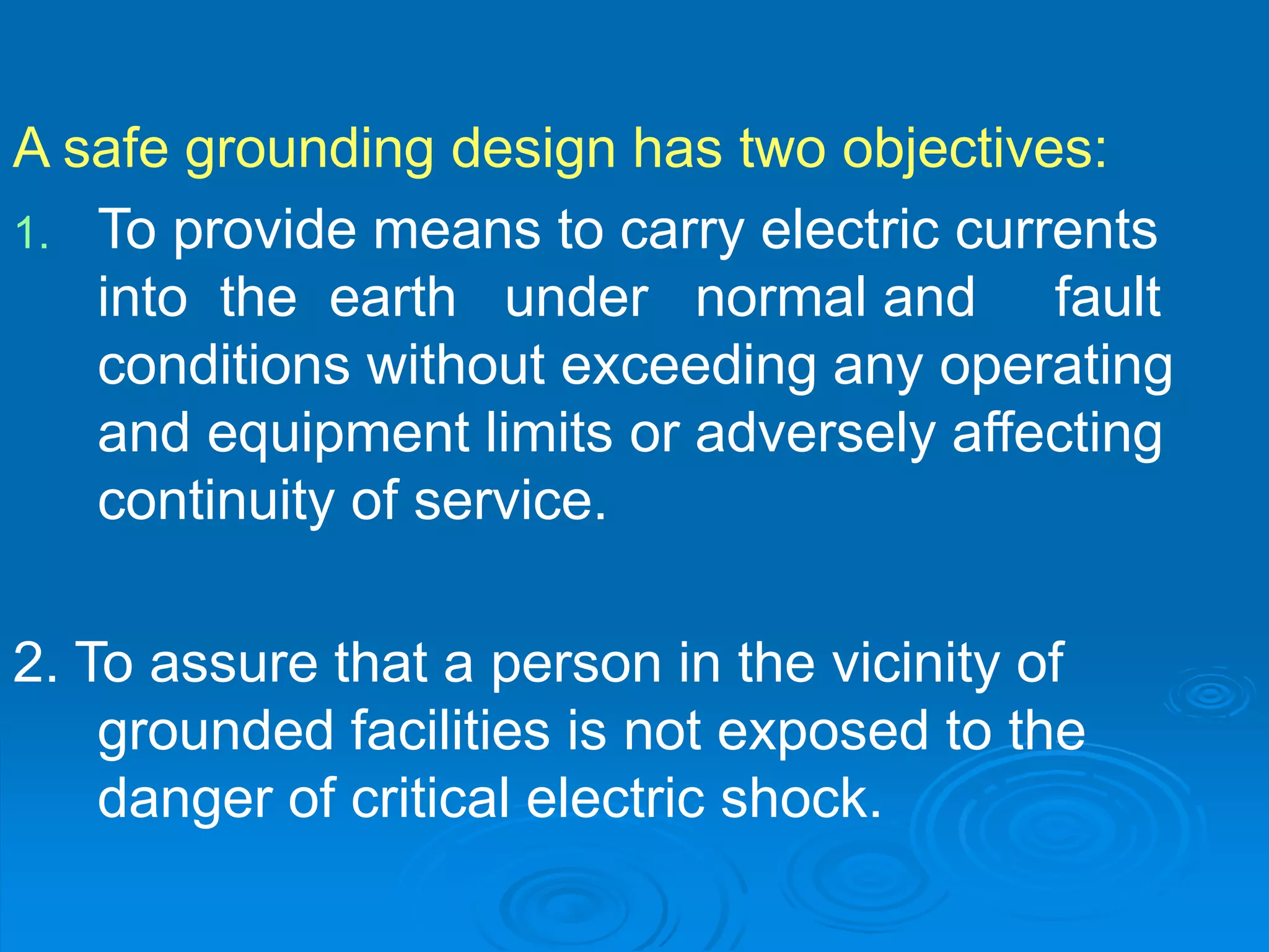 A safe grounding design has two objectives:
1. To provide means to carry electric currents
into the earth under normal and fault
conditions without exceeding any operating
and equipment limits or adversely affecting
continuity of service.
2. To assure that a person in the vicinity of
grounded facilities is not exposed to the
danger of critical electric shock.
 