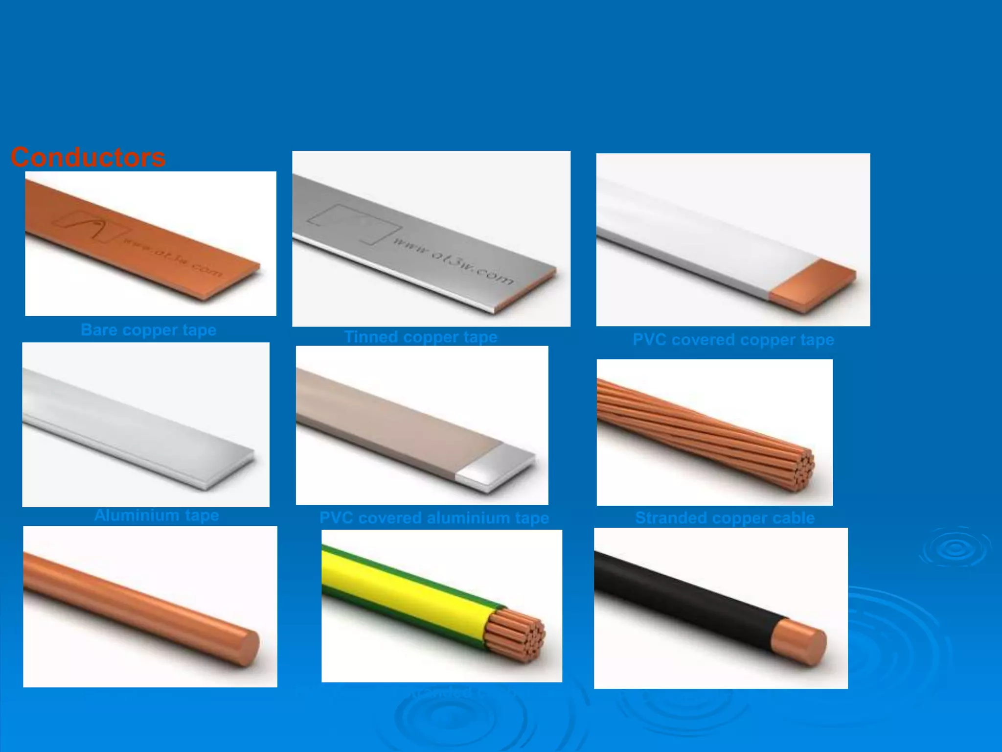 Conductors
Bare copper tape Tinned copper tape PVC covered copper tape
Aluminium tape PVC covered aluminium tape Stranded copper cable
Round cable PVC covered stranded copper cable PVC covered round cable
 