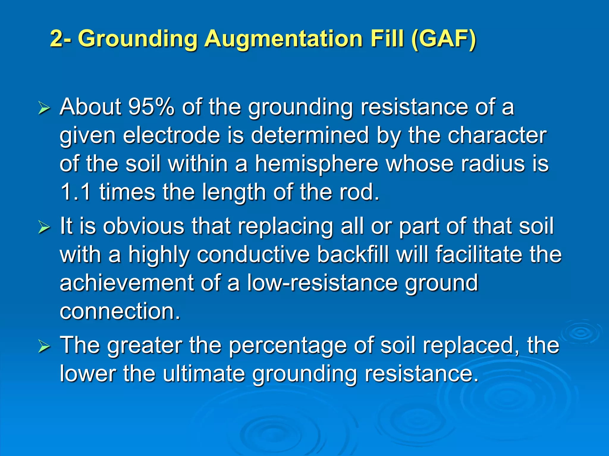 2- Grounding Augmentation Fill (GAF)
 About 95% of the grounding resistance of a
given electrode is determined by the character
of the soil within a hemisphere whose radius is
1.1 times the length of the rod.
 It is obvious that replacing all or part of that soil
with a highly conductive backfill will facilitate the
achievement of a low-resistance ground
connection.
 The greater the percentage of soil replaced, the
lower the ultimate grounding resistance.
 